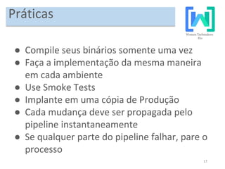 17
Práticas
● Compile seus binários somente uma vez
● Faça a implementação da mesma maneira
em cada ambiente
● Use Smoke Tests
● Implante em uma cópia de Produção
● Cada mudança deve ser propagada pelo
pipeline instantaneamente
● Se qualquer parte do pipeline falhar, pare o
processo
 