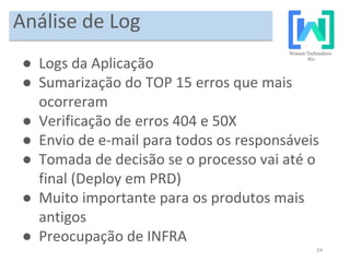 24
Análise de Log
● Logs da Aplicação
● Sumarização do TOP 15 erros que mais
ocorreram
● Verificação de erros 404 e 50X
● Envio de e-mail para todos os responsáveis
● Tomada de decisão se o processo vai até o
final (Deploy em PRD)
● Muito importante para os produtos mais
antigos
● Preocupação de INFRA
 