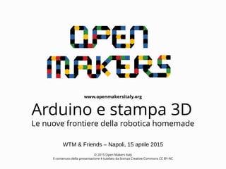 www.openmakersitaly.org
© 2015 Open Makers Italy
Il contenuto della presentazione è tutelato da licenza Creative Commons CC BY-NC
Arduino e stampa 3D
Le nuove frontiere della robotica homemade
WTM & Friends – Napoli, 15 aprile 2015
 