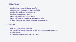 1 - CADASTRAR:
- título, data e descrição da tarefa;
- mínimo de 5 caracteres para o título;
- título não pode ser em branco;
- título aceita apenas letras;
- descrição pode ser em branco;
- descrição não aceita caracteres especiais;
- a data só pode ser maior ou igual a data atual;
2 - EDITAR:
- não se pode editar o título;
- ao confirmar as alterações, exibir uma mensagem pedindo
confirmação;
- só pode editar tarefas futuras (D+1)
 