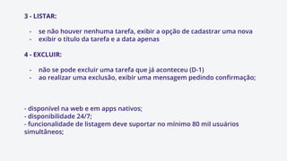 3 - LISTAR:
- se não houver nenhuma tarefa, exibir a opção de cadastrar uma nova
- exibir o título da tarefa e a data apenas
4 - EXCLUIR:
- não se pode excluir uma tarefa que já aconteceu (D-1)
- ao realizar uma exclusão, exibir uma mensagem pedindo confirmação;
- disponível na web e em apps nativos;
- disponibilidade 24/7;
- funcionalidade de listagem deve suportar no mínimo 80 mil usuários
simultâneos;
 