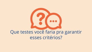 Que testes você faria pra garantir
esses critérios?
 
