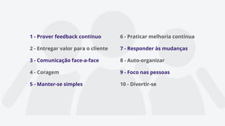 1 - Prover feedback contínuo
2 - Entregar valor para o cliente
3 - Comunicação face-a-face
4 - Coragem
5 - Manter-se simples
6 - Praticar melhoria contínua
7 - Responder às mudanças
8 - Auto-organizar
9 - Foco nas pessoas
10 - Divertir-se
 
