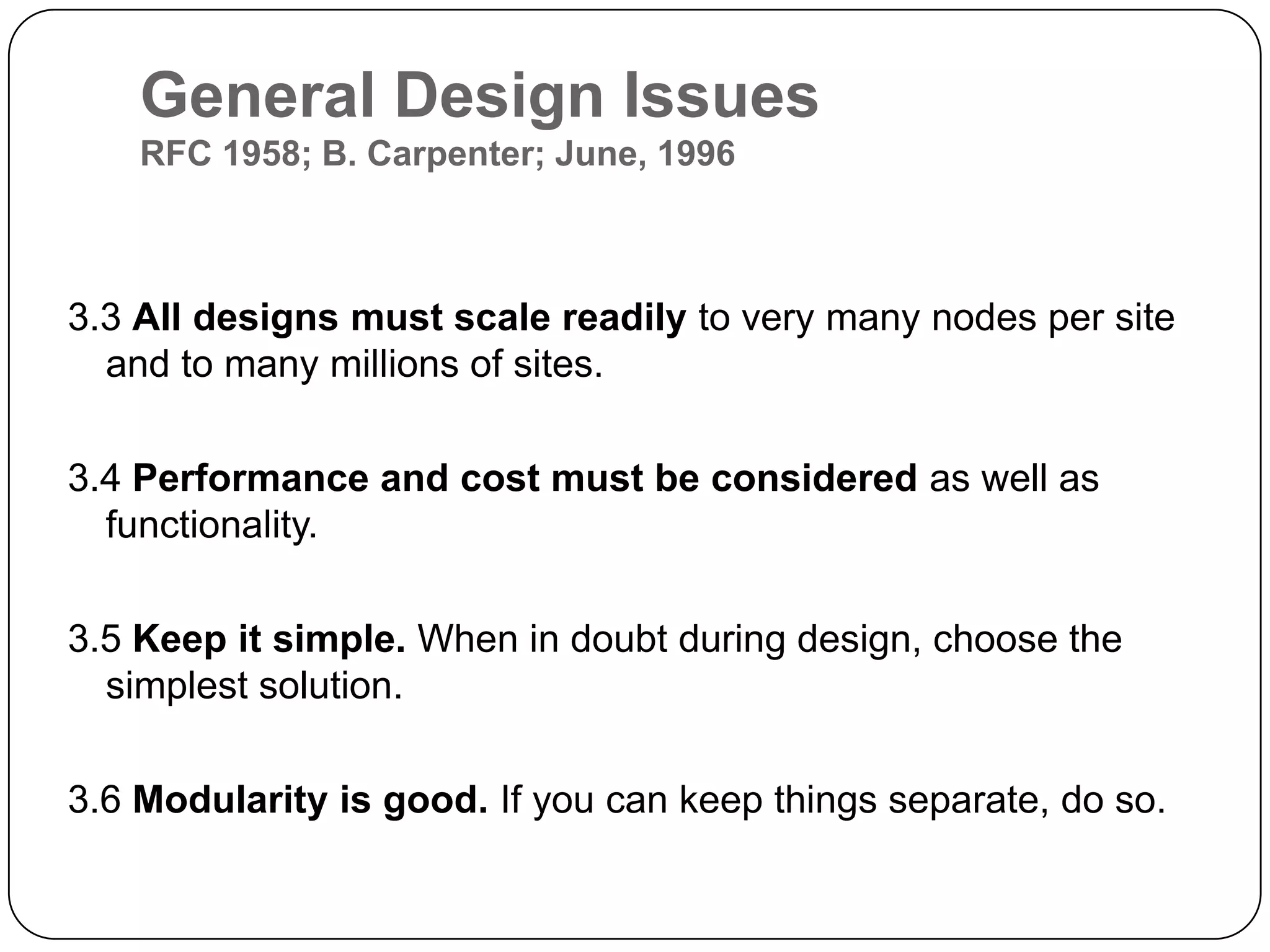 General Design IssuesRFC 1958; B. Carpenter; June, 19963.3 All designs must scale readily to very many nodes per site and to many millions of sites. 3.4 Performance and cost must be considered as well as functionality. 3.5 Keep it simple. When in doubt during design, choose the simplest solution. 3.6 Modularity is good. If you can keep things separate, do so. 