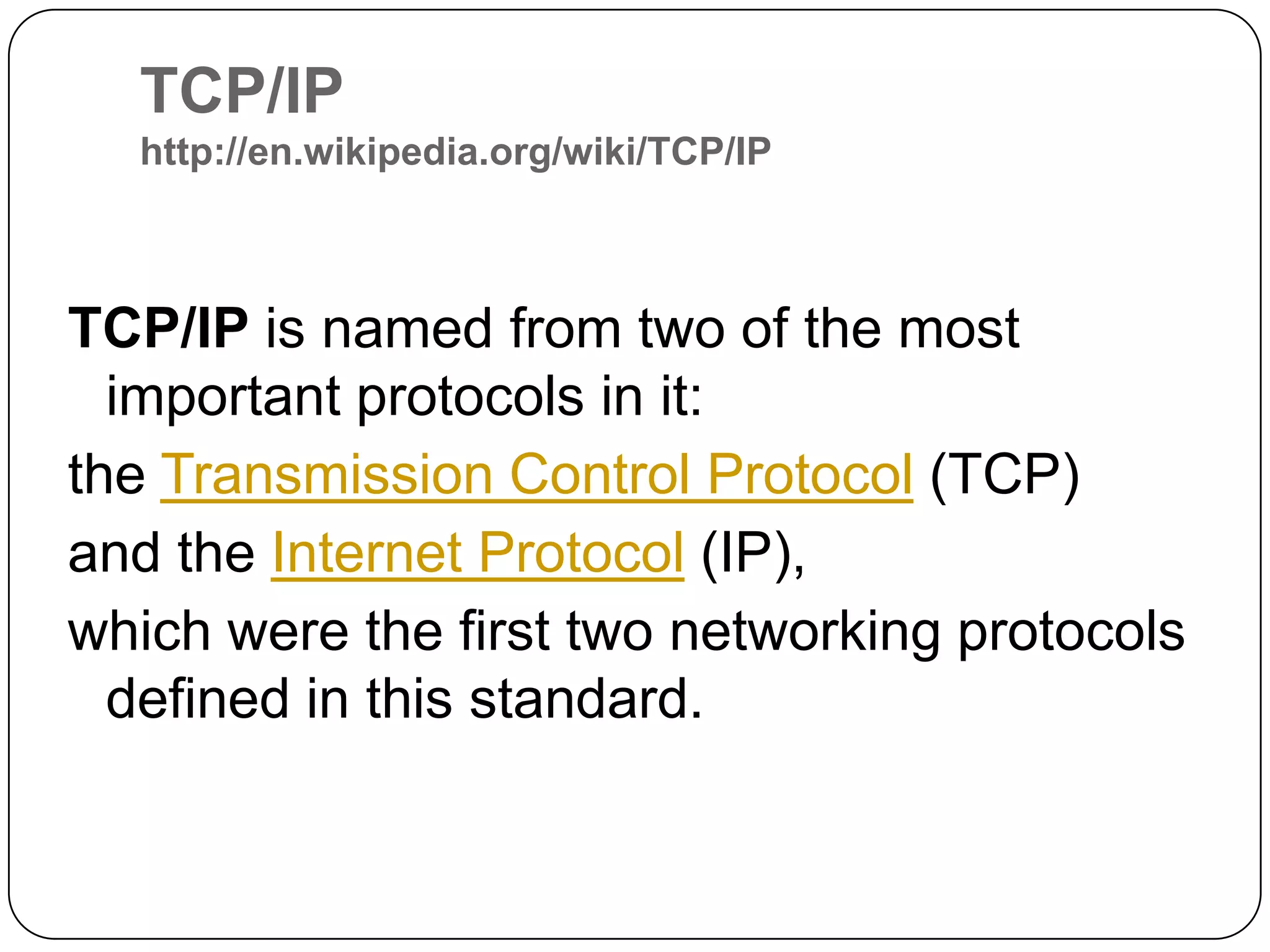 TCP/IP http://en.wikipedia.org/wiki/TCP/IPTCP/IPisnamed from two of the most important protocols in it: the Transmission Control Protocol (TCP) and the Internet Protocol (IP), which were the first two networking protocols defined in this standard.