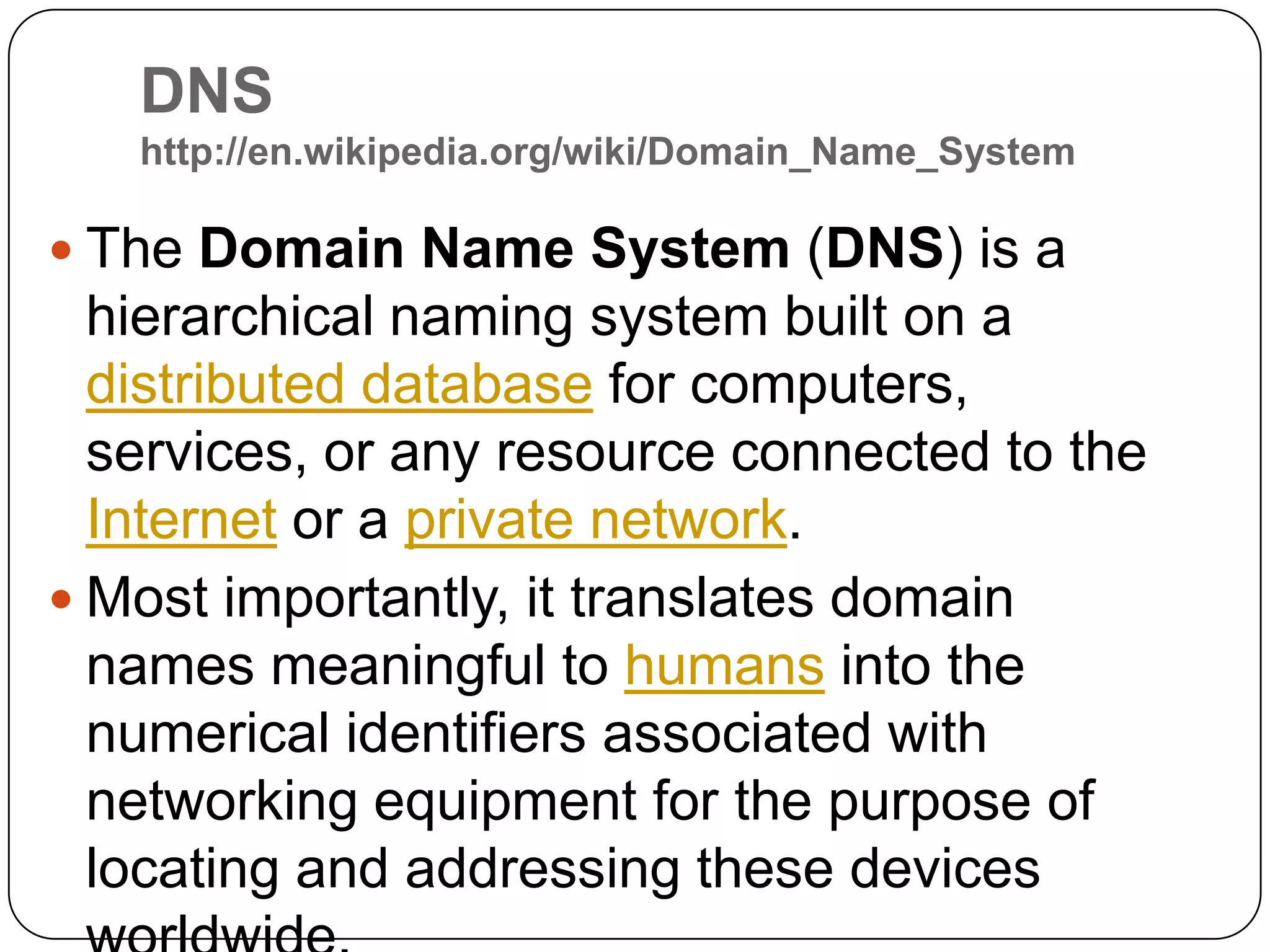 DNS http://en.wikipedia.org/wiki/Domain_Name_SystemThe Domain Name System (DNS) is a hierarchical naming system built on a distributed database for computers, services, or any resource connected to the Internet or a private network. Most importantly, it translates domain names meaningful to humans into the numerical identifiers associated with networking equipment for the purpose of locating and addressing these devices worldwide.