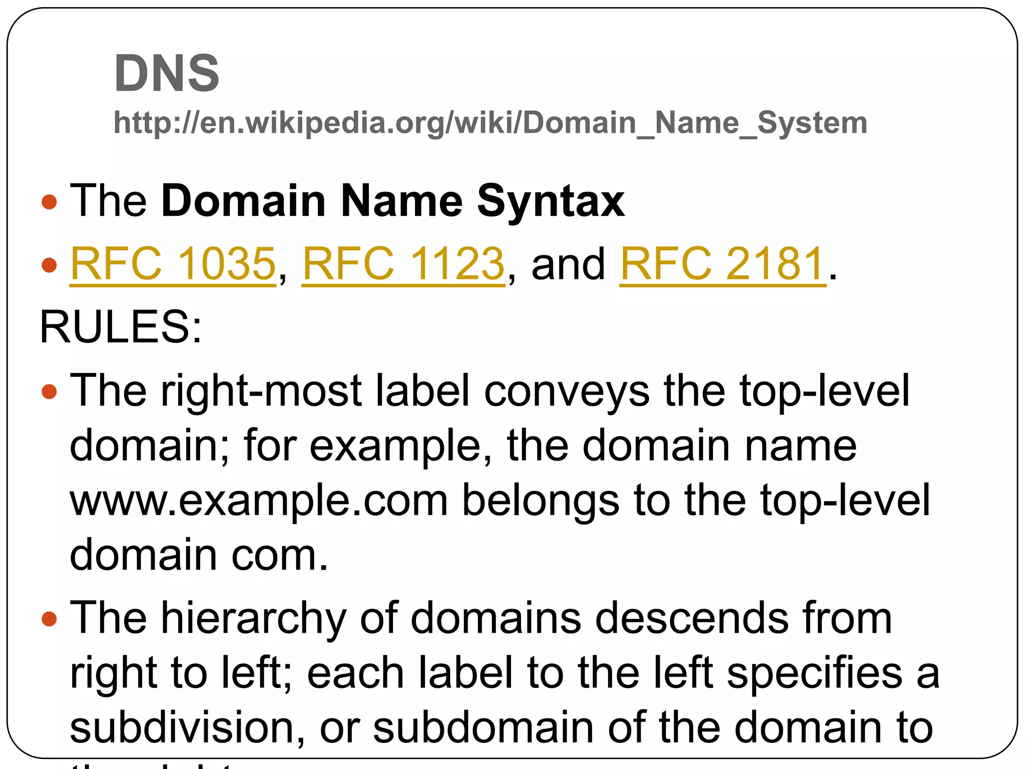 DNS http://en.wikipedia.org/wiki/Domain_Name_SystemThe Domain Name SyntaxRFC 1035, RFC 1123, and RFC 2181.RULES:The right-most label conveys the top-level domain; for example, the domain name www.example.com belongs to the top-level domain com.The hierarchy of domains descends from right to left; each label to the left specifies a subdivision, or subdomain of the domain to the right. 