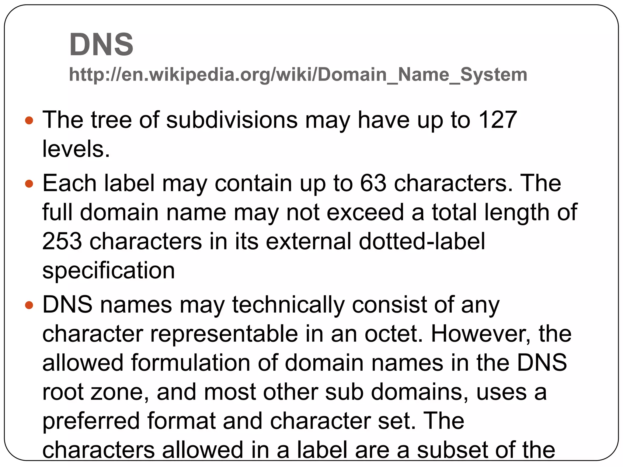 DNS http://en.wikipedia.org/wiki/Domain_Name_SystemThetree of subdivisions may have up to 127 levels.Each label may contain up to 63 characters. The full domain name may not exceed a total length of 253 characters in its external dotted-label specificationDNS names may technically consist of any character representable in an octet. However, the allowed formulation of domain names in the DNS root zone, and most other sub domains, uses a preferred format and character set. The characters allowed in a label are a subset of the ASCII character set, and includes the characters a through z, A through Z, digits 0 through 9, and the hyphen. 