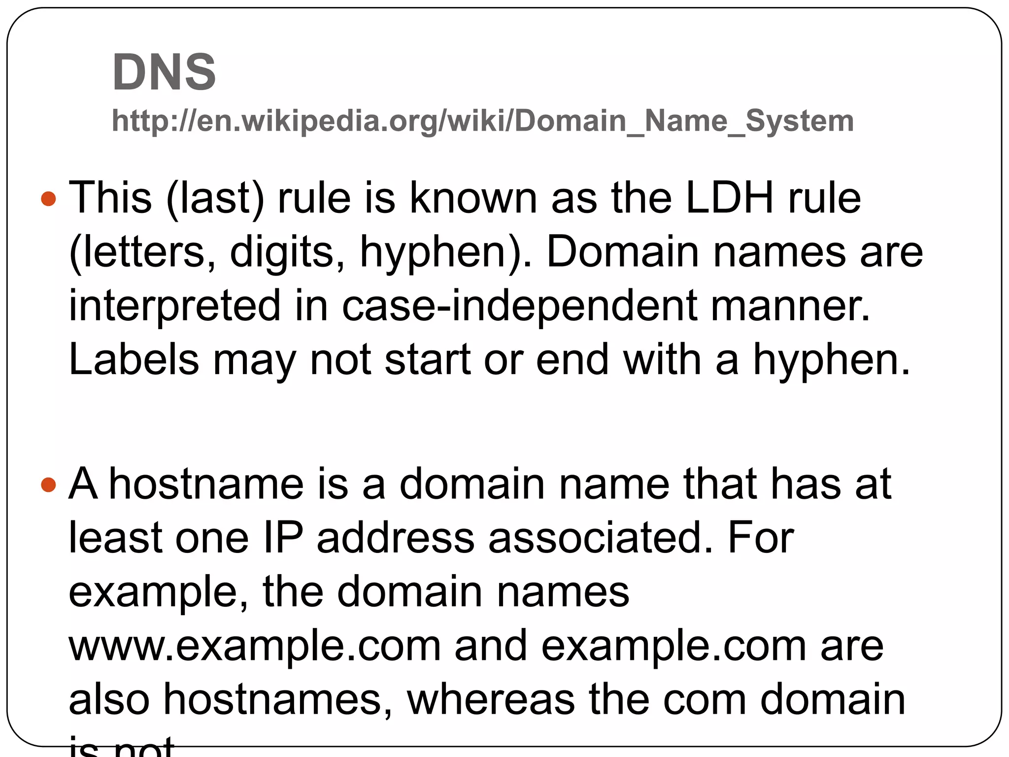DNS http://en.wikipedia.org/wiki/Domain_Name_SystemThis (last) rule is known as the LDH rule (letters, digits, hyphen). Domain names are interpreted in case-independent manner. Labels may not start or end with a hyphen.A hostname is a domain name that has at least one IP address associated. For example, the domain names www.example.com and example.com are also hostnames, whereas the com domain is not.