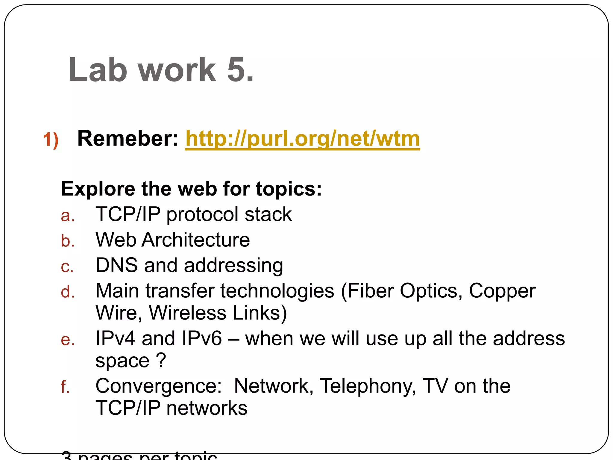 Lab work5.Remeber: http://purl.org/net/wtmExplore the web for topics:TCP/IP protocol stackWeb ArchitectureDNS and addressingMain transfer technologies (Fiber Optics, Copper Wire, Wireless Links)IPv4 and IPv6 – when we will use up all the address space ?Convergence:  Network, Telephony, TV on the TCP/IP networks3 pages per topic
