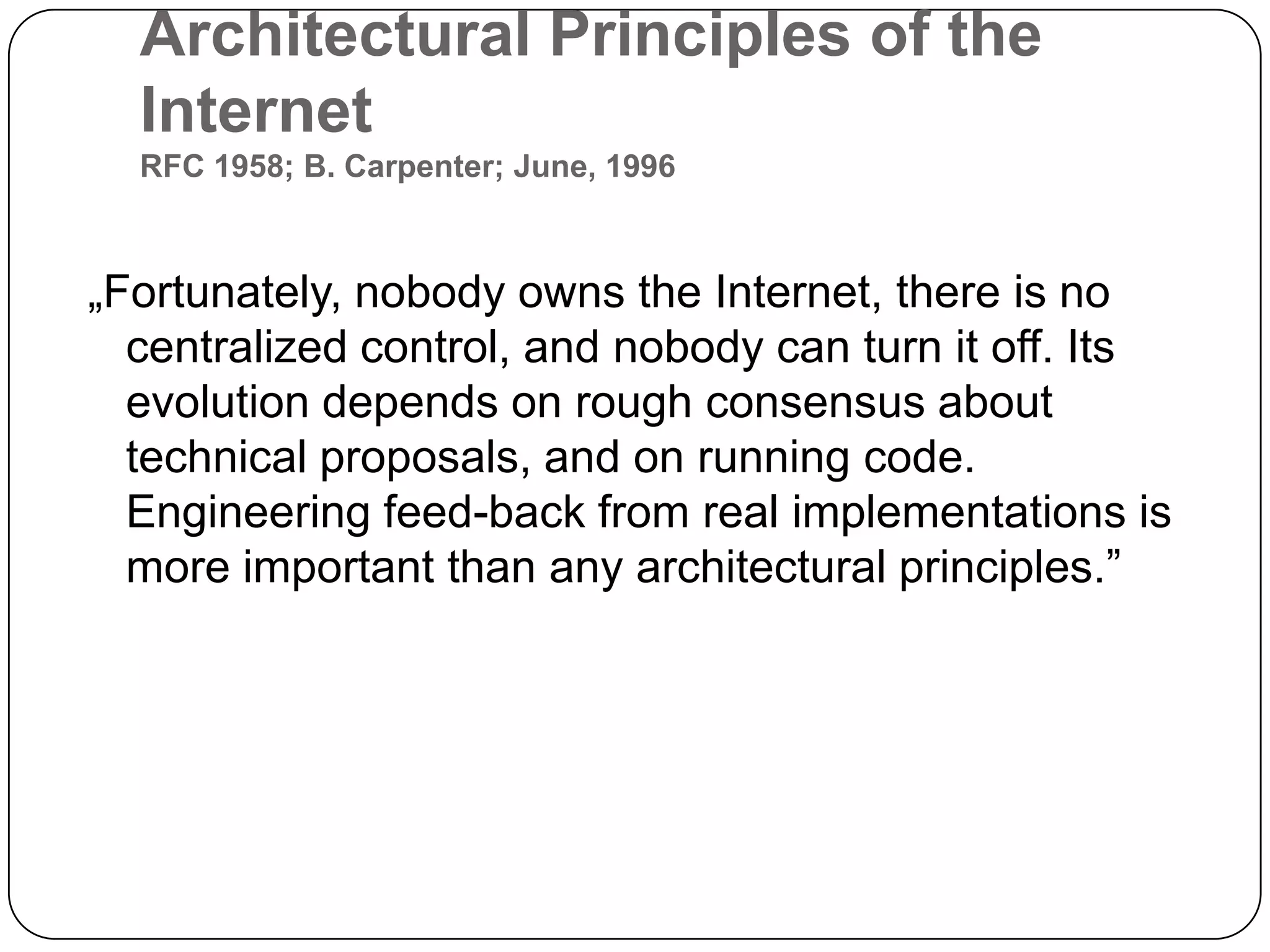 Architectural Principles of the InternetRFC 1958; B. Carpenter; June, 1996„Fortunately, nobody owns the Internet, there is no centralized control, and nobody can turn it off. Its evolution depends on rough consensus about technical proposals, and on running code. Engineering feed-back from real implementations is more important than any architectural principles.”