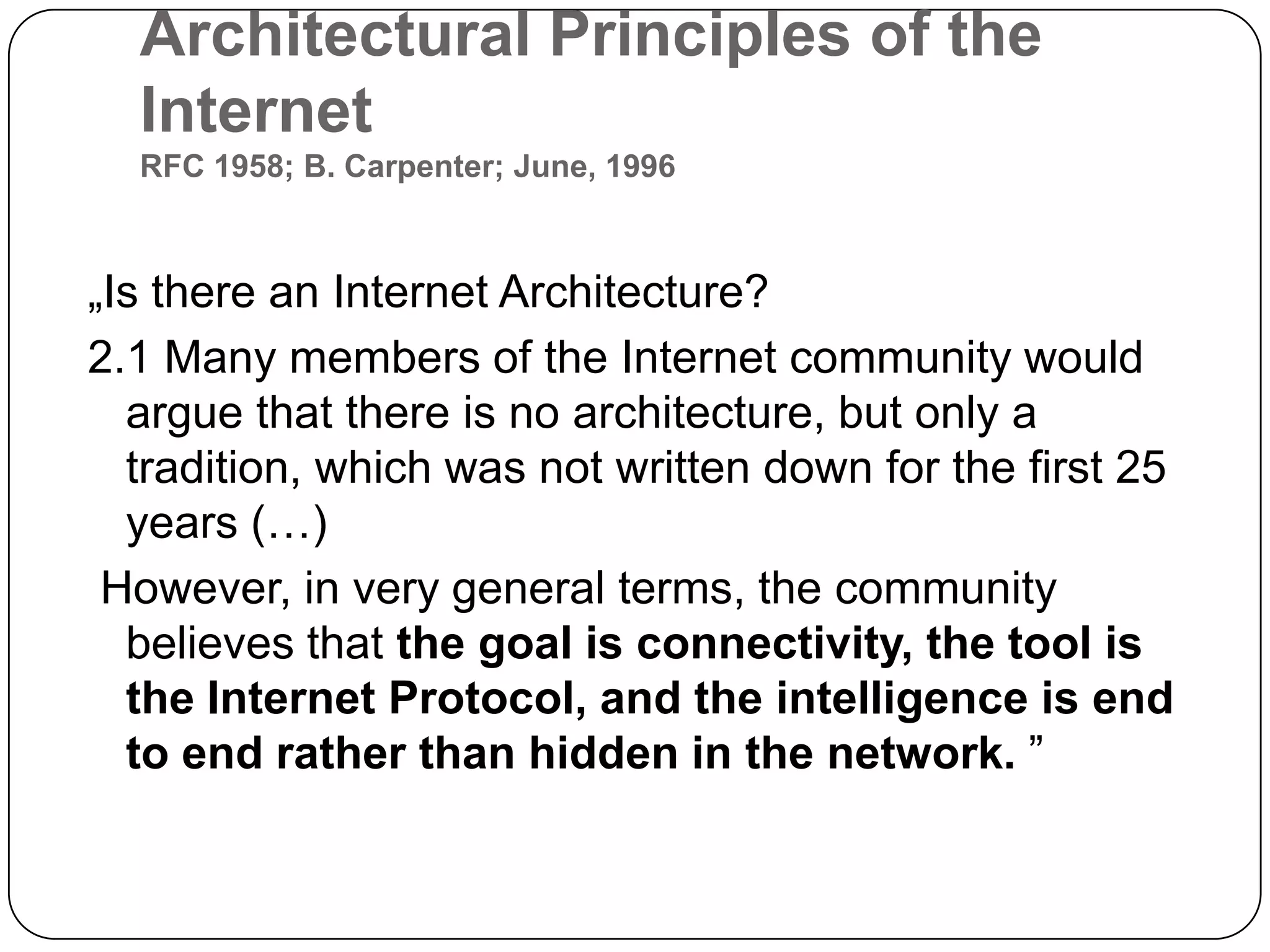 Architectural Principles of the InternetRFC 1958; B. Carpenter; June, 1996„Is there an Internet Architecture? 2.1 Many members of the Internet community would argue that there is no architecture, but only a tradition, which was not written down for the first 25 years (…)However, in very general terms, the community believes that the goal is connectivity, the tool is the Internet Protocol, and the intelligence is end to end rather than hidden in the network.”