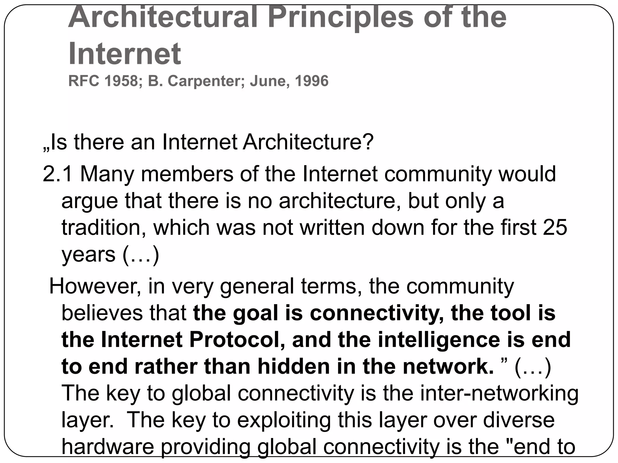 Architectural Principles of the InternetRFC 1958; B. Carpenter; June, 1996„Is there an Internet Architecture? 2.1 Many members of the Internet community would argue that there is no architecture, but only a tradition, which was not written down for the first 25 years (…)However, in very general terms, the community believes that the goal is connectivity, the tool is the Internet Protocol, and the intelligence is end to end rather than hidden in the network.” (…)The key to global connectivity is the inter-networking layer. The key to exploiting this layer over diverse hardware providing global connectivity is the "end to end argument". 