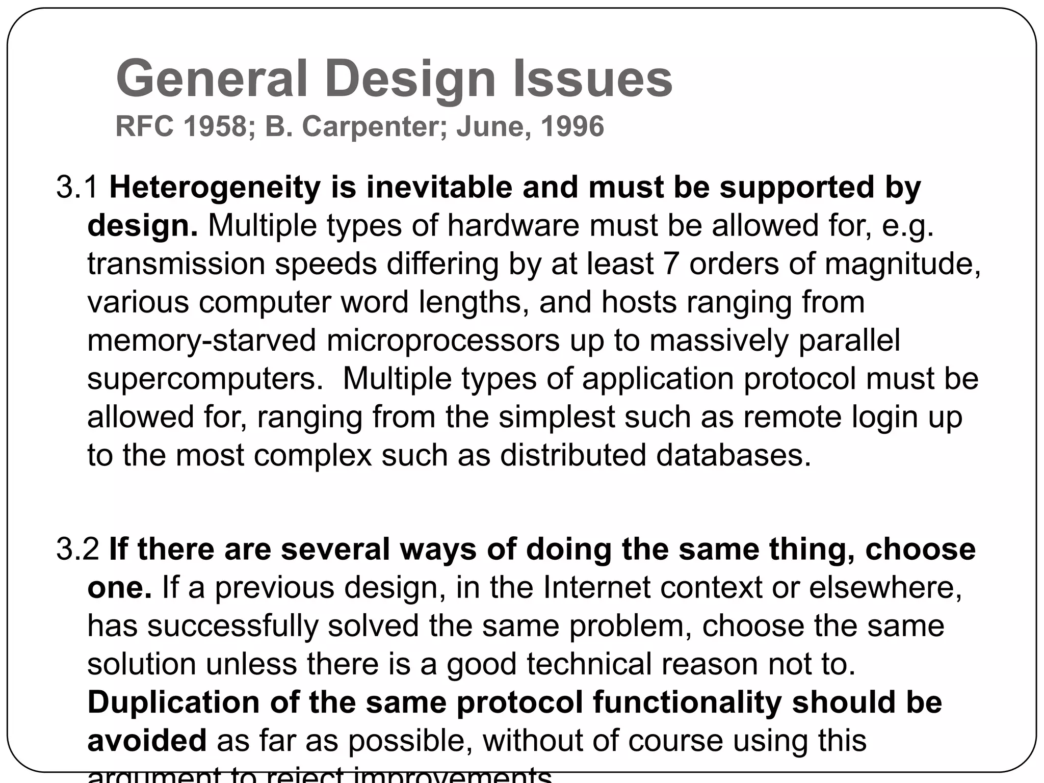 General Design IssuesRFC 1958; B. Carpenter; June, 19963.1 Heterogeneity is inevitable and must be supported by design. Multiple types of hardware must be allowed for, e.g. transmission speeds differing by at least 7 orders of magnitude, various computer word lengths, and hosts ranging from memory-starved microprocessors up to massively parallel supercomputers. Multiple types of application protocol must be allowed for, ranging from the simplest such as remote login up to the most complex such as distributed databases. 3.2 If there are several ways of doing the same thing, choose one. If a previous design, in the Internet context or elsewhere, has successfully solved the same problem, choose the same solution unless there is a good technical reason not to. Duplication of the same protocol functionality should be avoided as far as possible, without of course using this argument to reject improvements. 