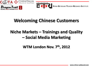CHINA OUTBOUND TOURISM RESEARCH INSTITUTE




 Welcoming Chinese Customers

Niche Markets – Trainings and Quality
      – Social Media Marketing

      WTM London Nov. 7th, 2012



                                         www.china-outbound.com
 