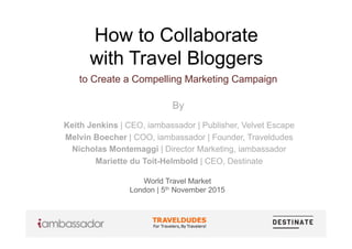 How to Collaborate
with Travel Bloggers
to Create a Compelling Marketing Campaign
By
World Travel Market
London | 5th November 2015
Keith Jenkins | CEO, iambassador | Publisher, Velvet Escape
Melvin Boecher | COO, iambassador | Founder, Traveldudes
Nicholas Montemaggi | Director Marketing, iambassador
Mariette du Toit-Helmbold | CEO, Destinate
 