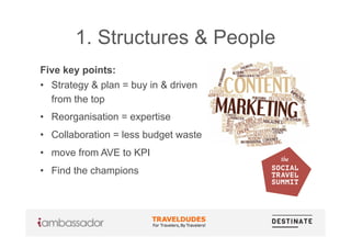 1. Structures & People
Five key points:
•  Strategy & plan = buy in & driven
from the top
•  Reorganisation = expertise
•  Collaboration = less budget waste
•  move from AVE to KPI
•  Find the champions
 