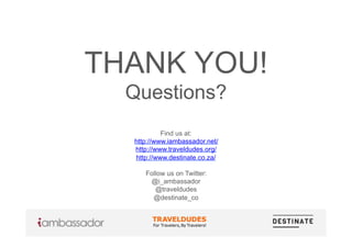 THANK YOU!
Questions?
Find us at:
http://www.iambassador.net/
http://www.traveldudes.org/
http://www.destinate.co.za/
Follow us on Twitter:
@i_ambassador
@traveldudes
@destinate_co
 