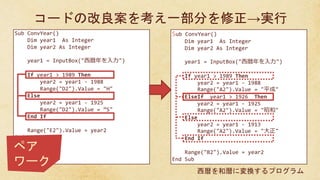 Sub ConvYear()
Dim year1 As Integer
Dim year2 As Integer
year1 = InputBox("西暦年を入力")
If year1 > 1989 Then
year2 = year1 - 1988
Range("D2").Value = "H"
Else
year2 = year1 - 1925
Range("D2").Value = ”S"
End If
Range("E2").Value = year2
End Sub
Sub ConvYear()
Dim year1 As Integer
Dim year2 As Integer
year1 = InputBox("西暦年を入力")
If year1 > 1989 Then
year2 = year1 - 1988
Range("A2").Value = "平成"
ElseIf year1 > 1926 Then
year2 = year1 - 1925
Range("A2").Value = "昭和"
Else
year2 = year1 - 1913
Range("A2").Value = "大正"
End If
Range("B2").Value = year2
End Sub
コードの改良案を考え一部分を修正→実行
西暦を和暦に変換するプログラム
ペア
ワーク
 