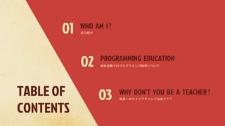 TABLE OF
CONTENTS
WHO AM I ?
PROGRAMMING EDUCATION
02
01
WHY DON’T YOU BE A TEACHER ?
03
自己紹介
高校段階でのプログラミング教育について
教員へのキャリアチェンジはあり？？
 