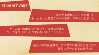 自分でも作れることに感動した。
もっともっと高度なゲームを作ってみたいと思った。
ゲーム作りは難しいと思った。安易に企業の
ゲームをクソゲーとか言わないようにしたい。
他の人の作品を見て、アイデアが再び出てきたので
新しいゲームをまた作りたい！
STUDENTS’VOICE
 