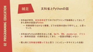 ・文科省が昨年、新指導要領下でのプログラミング指導例として出して
きた資料の言語はPython
→ 同業者間ではかなり衝撃。どうせ従来の流れでVBでしょ、と思っ
ていた
・文科省はPythonの資料を出した後、Swift, VBA, JavaScript, ドリト
ル（教育系言語）の資料を出してきた →言語は問題じゃない
・個人的に文科省は頑張ってると思う（コンピュータサイエンス全般）
補足
02PROGRAMMINGEDUCATION
文科省とPythonの話
 