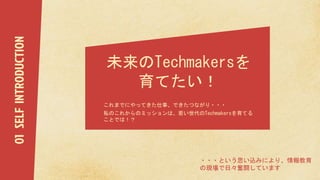 未来のTechmakersを
育てたい！
これまでにやってきた仕事、できたつながり・・・
私のこれからのミッションは、若い世代のTechmakersを育てる
ことでは！？
・・・という思い込みにより、情報教育
の現場で日々奮闘しています
01SELFINTRODUCTION
 