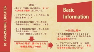 Basic
Information
〜2022以降〜
・新たな教育課程で「プログラミン
グ」は「情報Ⅰ」という科目の中の
全員必修単元となる
・「プログラミング教育」は、論理
的思考力育成のためであって、言語
の習得を目的とはしていない
02PROGRAMMINGEDUCATION 〜現在〜
・高校で「情報」は必修教科。すべて
の高校生が履修（2003年より）
・「プログラミング」という教科・科
目は基本的にない
・約２割の高校が採択している科目
「情報の科学」には単元としてある
・残り８割の高校が採択している科目
「社会と情報」にはない
→独自に発展として扱っている
科学的な理解に裏打ちされた
情報活用能力の育成
 