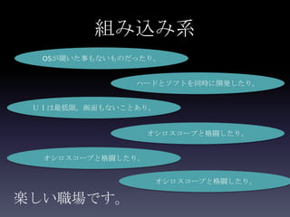 組み込み系
  OSが聞いた事もないものだったり。


               ハードとソフトを同時に開発したり。


 ＵＩは最低限。画面もないことあり。


                   オシロスコープと格闘したり。


  オシロスコープと格闘したり。


                    オシロスコープと格闘したり。

楽しい職場です。
 