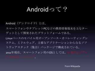 Androidって？
Android（アンドロイド）とは、
スマートフォンやタブレットPCなどの携帯情報端末を主なター
ゲットとして開発されたプラットフォームである。
Linuxベースのモバイル用オープンソース・オペレーティングシ
ステム、ミドルウェア、主要なアプリケーションからなるソフ
トウェアスタック（集合）パッケージで構成されている。
2011年現在、スマートフォン用のOSとしては、日本およびアメ
リカではトップシェア。


                      From Wikipedia
 