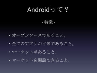 Androidって？
       - 特徴 -


・オープンソースであること。
・全てのアプリが平等であること。
・マーケットがあること。
・マーケットを開設できること。
 