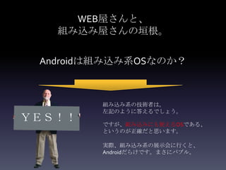 WEB屋さんと、
   組み込み屋さんの垣根。

 Androidは組み込み系OSなのか？



         組み込み系の技術者は。
         左記のように答えるでしょう。
ＹＥＳ！！    ですが、組み込みにも使えるOSである、
         というのが正確だと思います。

         実際、組み込み系の展示会に行くと、
         Androidだらけです。まさにバブル。
 