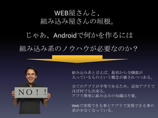 WEB屋さんと、
  組み込み屋さんの垣根。
じゃあ、Androidで何かを作るには
組み込み系のノウハウが必要なのか？


        組み込み系と言えば、最初から全機能が
        入っているものという概念が壊されつつある。

        全てのアプリが平等であるため、追加アプリで
ＮＯ！！    ほぼ何でも出来る。
        アプリ開発に組み込みの知識は不要。

        Webで実現できる事とアプリで実現できる事の
        差が少なくなっている。
 