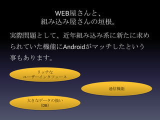 WEB屋さんと、
      組み込み屋さんの垣根。
実際問題として、近年組み込み系に新たに求め
られていた機能にAndroidがマッチしたという
事もあります。

      リッチな
  ユーザーインタフェース

                 通信機能

   大きなデータの扱い
      （DB）
 