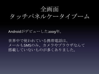 全画面
タッチパネルケータイブーム

Androidがデビューした2009年。

世界中で使われている携帯電話は、
メールもSMSのみ、カメラやブラウザなんて
搭載していないものが多くありました。
 