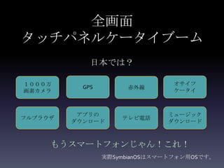 全画面
タッチパネルケータイブーム
             日本では？

１０００万                           オサイフ
           GPS        赤外線
画素カメラ                           ケータイ



          アプリの                 ミュージック
フルブラウザ               テレビ電話
         ダウンロード                ダウンロード



     もうスマートフォンじゃん！これ！
                 実際SymbianOSはスマートフォン用OSです。
 