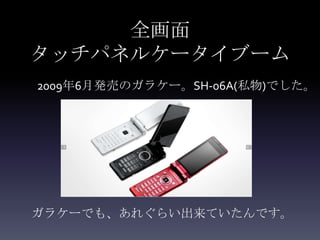 全画面
タッチパネルケータイブーム
2009年6月発売のガラケー。SH-06A(私物)でした。




ガラケーでも、あれぐらい出来ていたんです。
 