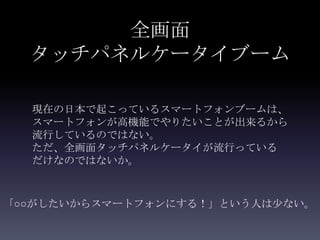 全画面
  タッチパネルケータイブーム

  現在の日本で起こっているスマートフォンブームは、
  スマートフォンが高機能でやりたいことが出来るから
  流行しているのではない。
  ただ、全画面タッチパネルケータイが流行っている
  だけなのではないか。



「○○がしたいからスマートフォンにする！」という人は少ない。
 