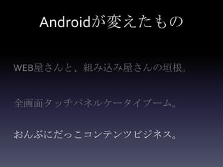 Androidが変えたもの

WEB屋さんと、組み込み屋さんの垣根。


全画面タッチパネルケータイブーム。


おんぶにだっこコンテンツビジネス。
 