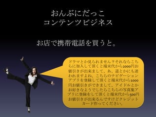 おんぶにだっこ
コンテンツビジネス

お店で携帯電話を買うと。

    ドラマとか見られません？それならこち
    らに加入して頂くと端末代から2000円お
    値引きが出来まして、あ、道とかにも迷
    われますよね、こちらのナビゲーション
    アプリを登録して頂くと端末代から1000
    円お値引きができまして、アイドルとか
    お好きなようでしたらこちらの写真集ア
    プリに登録をして頂くと端末代から500円
    お値引きが出来るんですけどクレジット
        カード作ってください。
 