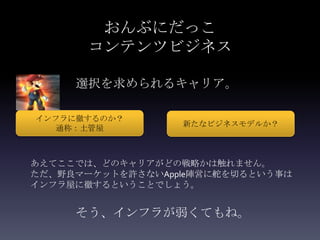 おんぶにだっこ
       コンテンツビジネス

     選択を求められるキャリア。

インフラに徹するのか？
                  新たなビジネスモデルか？
   通称：土管屋



あえてここでは、どのキャリアがどの戦略かは触れません。
ただ、野良マーケットを許さないApple陣営に舵を切るという事は
インフラ屋に徹するということでしょう。


     そう、インフラが弱くてもね。
 