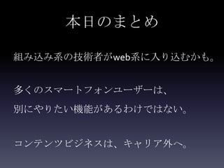本日のまとめ

組み込み系の技術者がweb系に入り込むかも。


多くのスマートフォンユーザーは、
別にやりたい機能があるわけではない。


コンテンツビジネスは、キャリア外へ。
 