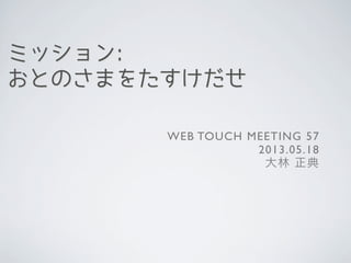 ミッション:
おとのさまをたすけだせ
WEB TOUCH MEETING 57
2013.05.18
大林 正典
 