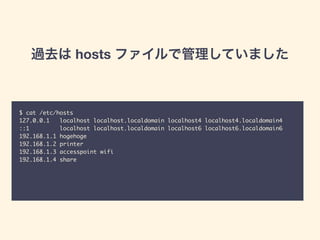 過去は hosts ファイルで管理していました
$ cat /etc/hosts	
127.0.0.1 localhost localhost.localdomain localhost4 localhost4.localdomain4	
::1 localhost localhost.localdomain localhost6 localhost6.localdomain6	
192.168.1.1 hogehoge	
192.168.1.2 printer	
192.168.1.3 accesspoint wifi	
192.168.1.4 share
 