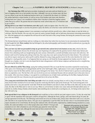 Chapter 2 of……………..A FAITHFUL OLD METZ AUTO ENGINE by William S. Strayer
On Christmas Day 1919, dad had an accident, breaking his arm and could not finish his con-
tract of logging which was to last another sixty days. Although I was not yet sixteen years old, here
was my chance to get into the lumbering business and to me, it looked like the chance of a lifetime.
My mother had been a school teacher, as well as seven of her brothers and sisters and, therefore,
looking back now I guess I was considered a failure when I decided to finish the logging contract
rather than go to school. My parents had never heard the words 'school drop-out' or I would have had
to go to school.
Having driven a car when I was fourteen years old, legally, made me appear older. Now this is no
joke, but it was very simple to convince the parents to place the family car in the boy's name and the kid was in business -with a license.
While working on the logging contract it was customary to eat lunch with the sawmill crew, either in their shanty or near the boiler on
cold days. Here the fireman, who was only two years my senior, became friendly and we had many discussions concerning automobiles,
etc. After the logging job was completed the mill moved on and I lost track of the young fireman, but during the summer he came to pay
me a visit one Sunday.
The fireman had now turned farmer and was working on a farm about four miles from my home. In our conversation he mentioned that
he had bought the little Metz roadster that had belonged to the school photographer and intended to build a cordwood saw rig using the
Metz as a source of power.
One year later my dad was persuaded to help me get started in the custom farm work business on my own, which at the time
looked like an opportunity because the old steam rigs were beginning to be replaced by the gasoline tractors which many farmers pre-
ferred. First a threshing outfit was bought during the early summer, followed by a sawmill and Selden motor truck with solid tires. All
farmers used wood for heating and cooking at that time, thus many days were spent sawing firewood for these farmers. The cordwood
saw did not require much power and no profit could be obtained by using a large gasoline tractor for this work; therefore the writer was
looking for a small gasoline motor. It so happened that next spring my old friend the fireman appeared one Sunday noon for what I
thought was a Sunday visit, but it soon developed that he had a disagreement with his farmer employer and had moved to a neighboring
farm leaving the Metz behind.
He now offered to sell the Metz cheap, saying that nothing remained of the car except the bare necessities required for wood sawing.
After quite a lot of dickering $2.25 changed hands and the writer had bought a Metz, sight unseen. It now came to light that the hired man
was afraid to return for the Metz and the wood saw parts belonged to the farmer. Now the $2.25 did not look so good as it could easily go
down as experience costs. The fact that a title was involved was not even mentioned because old cars and junk were in the same class in
the country. After more horse-trading, it was agreed we would harness one of dad's mules and both go for the Metz, hoping the farmer
was not home and if he was it became my job to persuade him to let us have the Metz.
Two young men started down the road riding one mule which was already carrying chains as well as a bag of wrenches. We were
lucky because there seemed to be no one home except the watch dog who had no spite at his former pal. The wood sawing parts were
quickly removed to a nice pile near the wood shed. With the mule hitched to one end of a chain, the Metz to the other end, one boy on the
mule, the other on the Metz and we were on our way. When we arrived home we had a very weary mule and what dad called a piece of
junk but my mother, being a Sunday school teacher, had something else in mind such as sacrilegious, etc., for being on the road on Sun-
day with such a rig.
Both agreed that it was a disgrace to the farmyard and would have to leave with the next junk wagon to arrive. To this, the writer had
to agree with the stipulation that some parts could be salvaged first. Although the frame, springs, axles and wheels did go for junk, the
salvage agreement saved the day. The following week turned out to be one of those rainy, dreary times when farm work is at a very low
ebb with little to do except the barn chores. This gave me an opportunity to pull the Metz into the barn where it was dismantled and the
engine mounted on two wood beams, the driving disc replaced with a flat belt pulley supported by a babbitt bearing mounted on a cross-
timber, the crank and radiator were in their proper place and a Model T Ford gas tank
mounted over all. After a brushed-on coat of Fordson gray paint the writer had what
looked like a nice power unit, although the name had not been coined at this time.
“Reprinted with permission by Gas Engine
Magazine, www.GasEngineMagazine.com.
Copyright 1976. All rights reserved.”
This great story will be continued in
“Wheel Tracks” to it’s finish.
Tune in next month for Chapter 3
 