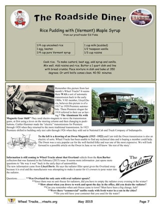 Rice Pudding with (Vermont) Maple Syrup
from our proofreader Edi Fiske
1/4 cup uncooked rice
1 egg, beaten
1/4 cup pure Vermont syrup
1 cup milk (scalded)
1/2 teaspoon vanilla
1/3 cup raisins
Cook rice. To make custard, beat egg, add syrup and vanilla.
Mix well. Add raisins and rice. Butter a 1 quart dish and line
with bread crumbs. Place mixture in dish and bake at 350
degrees. Or until knife comes clean. 40-50 minutes.
Remember this picture from last
month’s Wheel Tracks? It seems
there WAS a sort of automatic
transmission back in the early
1900s. VAE member, Lloyd Da-
vis, believes this picture is of a
1917 to 1920 Premiere automo-
bile. There Premiere slogan for
1918 referred to their car as hav-
ing “ The Aluminum Six with
Magnetic Gear Shift” They used electro-magnets to move the transmission
gears, at first using a lever on the steering column and then changing to push-
buttons. Cuttler-Hammer made the “electric” transmissions for Premiere
through 1920 when they returned to the more traditional transmission. In 1923
Premiere shifted to building only taxi cabs through 1926 when they sold out to National Cab and Truck Company of Indianapolis.
To the left is a drawing of an Owen Magnetic (1915 –1922) and I am told the Owen transmission is also an
electric of sorts. Wheel Tracks has been unable to find any technical data and is hoping a member could help.
The Owen was a very popular car for the well-heeled folks and was one of the most expensive. We will look
forward to a possible article on the Owen in June so we will know ‘the rest of the story’.
Information is still coming to Wheel Tracks about that Overland vehicle from the Ken Barber
collection that was featured in the February (2015) issue. It seems more information just opens more
questions to “the way it was” back in the early days of automobiles.
The new information came from Lloyd Davis. He says the radiator filler spout gives the Overland away
because it is oval and the manufacturer was attempting to make it easier for it’s owners to pour water into
the radiator.
Questions………. **Was Overland the only auto with oval radiator spouts?
**Since there was no anti-freeze for radiators, did you have to empty the radiator every evening in the winter?
**How about when you drove to work and spent the day in the office, did you drain the radiator?
**Can you remember when anti-freeze came to town? Must have been a big change, huh?
**Were there “commercial” outfits ready with fresh water in a can in the cities?
**Do you still have your container that you used for the water?
 