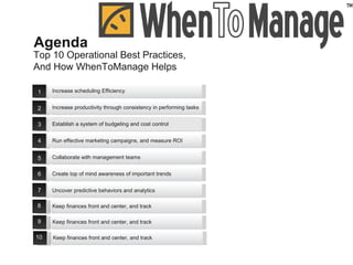 Top 10 Operational Best Practices,  And How WhenToManage Helps Agenda 8 Keep finances front and center, and track  9 Keep finances front and center, and track  10 Keep finances front and center, and track  1 2 3 4 5 6 7 Increase scheduling Efficiency Uncover predictive behaviors and analytics  Establish a system of budgeting and cost control Collaborate with management teams Increase productivity through consistency in performing tasks Run effective marketing campaigns, and measure ROI Create top of mind awareness of important trends 
