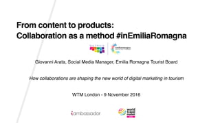Giovanni Arata, Social Media Manager, Emilia Romagna Tourist Board
How collaborations are shaping the new world of digital marketing in tourism
WTM London - 9 November 2016
From content to products:
Collaboration as a method #inEmiliaRomagna
 