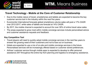 Official Partner

WTM. Means Business
4-7 November 2013• ExCeL LONDON

Travel Technology - Mobile at the Core of Customer Relationship
•  Due to the mobile nature of travel, smartphones and tablets are expected to become the key
customer service tool in the industry within the next five years.
•  Euromonitor International forecasts global smartphone volume sales will post a 17% CAGR
over 2012-2017, while sales of tablets are forecast at 14% CAGR.
•  By 2017, the mobile channel is expected to account for over 30% of online travel value sales.
•  The areas expected to grow most within mobile concierge services include personalised advice
and customer assistance requests and feedback.
Key Competitive Tool
•  Travel players will need to quickly adopt mobile concierge services in the next few years to
answer the growing need of their customers and not to lose out on business.
•  Hotels are expected to use a mix of on-site and mobile concierge services in the future.
Personalised services will be increasingly offered based on customer stored preferences.
•  Airlines’ customer service through mobile apps is expected to develop to offer personal
assistance 24/7 throughout the entire trip from planning and logistics to emergency assistance.

29

 