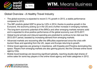 Official Partner

WTM. Means Business
4-7 November 2013• ExCeL LONDON

Global Overview - A Healthy Travel Industry
•  The global economy is expected to record 3.1% growth in 2013, a stable performance
compared to 2012.
•  The IMF predicts global GDP to grow by 3.8% in 2014, thanks to positive growth in the
Eurozone, the economy picking up in the US and a further increase in emerging markets.
•  The long-term economic potential of the BRICs and other emerging markets remains solid
and is expected to drive positive performance of the global economy over 2015-2017.
•  Global tourist arrivals and inbound spending are predicted to continue to be vital over the
2012-2017 period, boosted by increasing demand from emerging markets.
•  Advanced markets are recovering after the difficulties experienced since the crisis with
tourism flows and spending from the US, Japan and Europe returning to growth.
•  Online travel agencies are growing in importance, with Expedia and Priceline dominating this
space. Players from emerging markets are also gaining ground, like the Chinese online travel
agency Ctrip.
•  Mobile travel bookings are becoming significant globally, reaching double-digit shares of
online sales for some key players in the online travel agency and hotel categories in 2012.

8

 